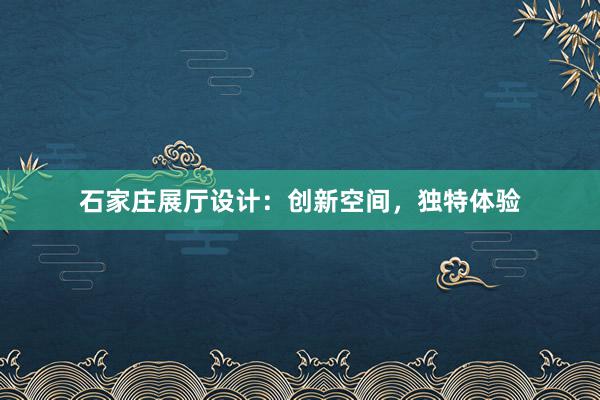 石家庄展厅设计：创新空间，独特体验